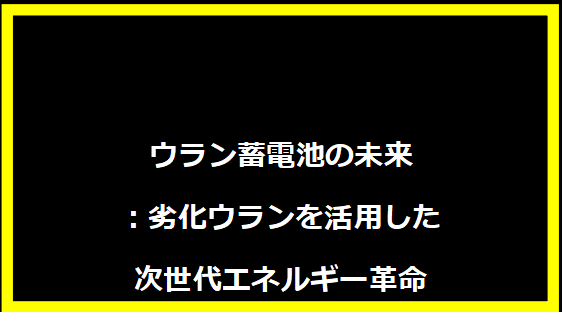ウラン蓄電池の未来：劣化ウランを活用した次世代エネルギー革命