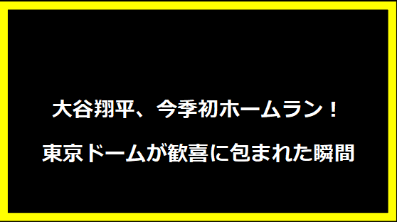 大谷翔平、今季初ホームラン！東京ドームが歓喜に包まれた瞬間