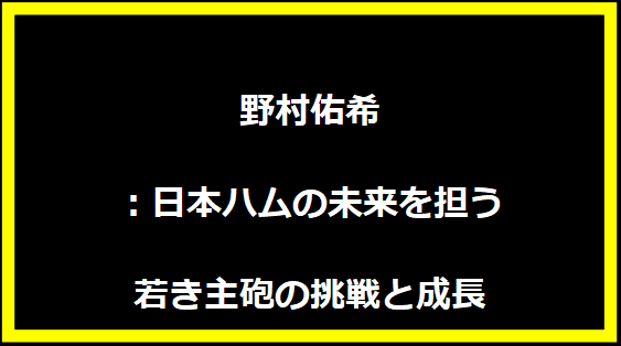 野村佑希：日本ハムの未来を担う若き主砲の挑戦と成長