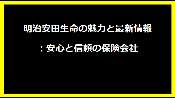 明治安田生命の魅力と最新情報：安心と信頼の保険会社