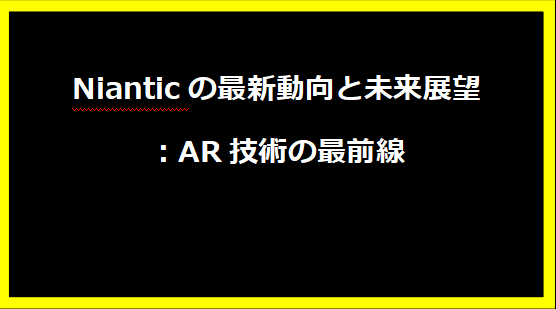 Nianticの最新動向と未来展望：AR技術の最前線