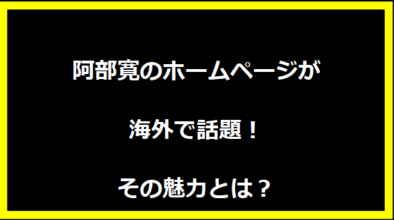 阿部寛のホームページが海外で話題！その魅力とは？