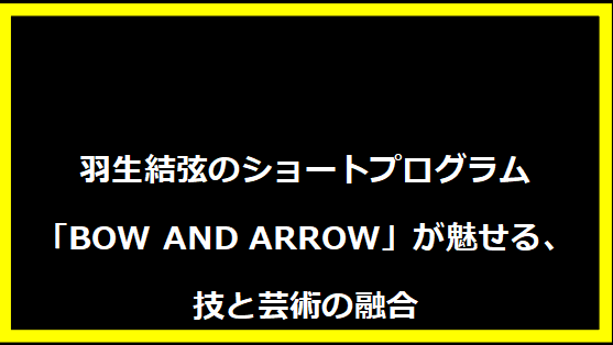 羽生結弦のショートプログラム「BOW AND ARROW」が魅せる、技と芸術の融合