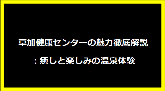 草加健康センターの魅力徹底解説：癒しと楽しみの温泉体験