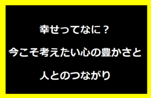 幸せってなに？今こそ考えたい心の豊かさと人とのつながり