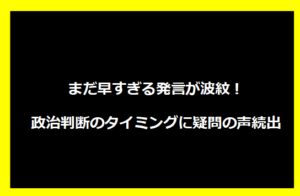 まだ早すぎる発言が波紋！政治判断のタイミングに疑問の声続出