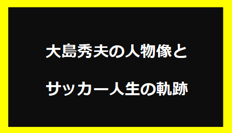 大島秀夫の人物像とサッカー人生の軌跡