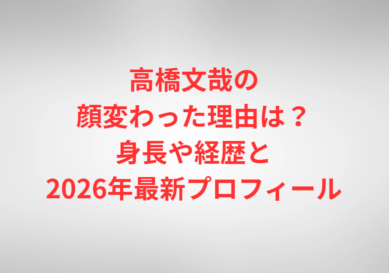 高橋文哉の顔変わった理由は？身長や経歴と2026年最新プロフィール