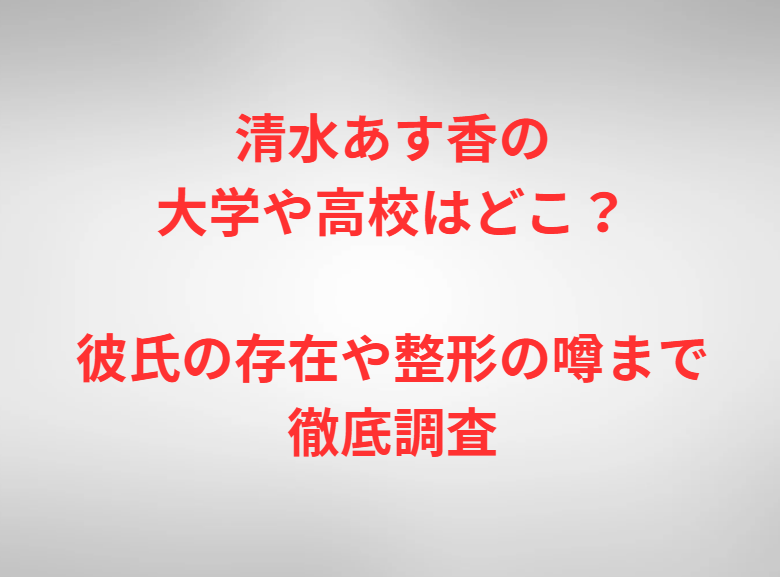 清水あす香の大学や高校はどこ？彼氏の存在や整形の噂まで徹底調査