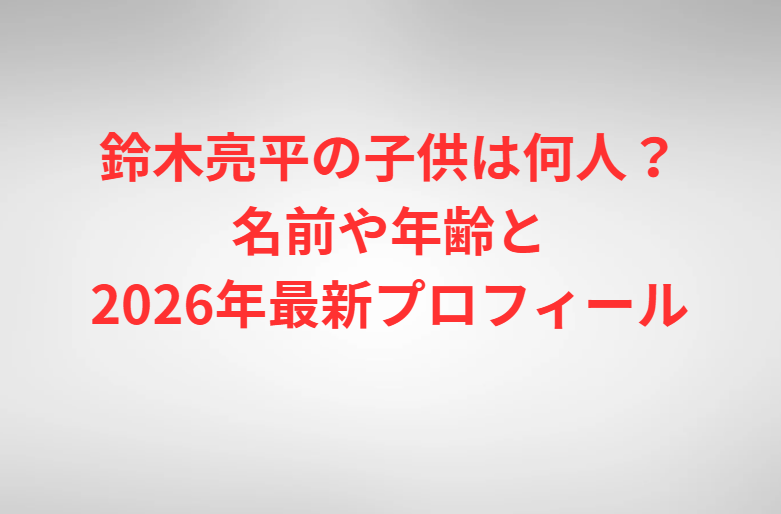 鈴木亮平の子供は何人？名前や年齢と2026年最新プロフィール