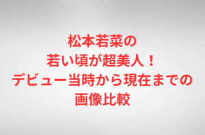 松本若菜の若い頃が超美人！デビュー当時から現在までの画像比較