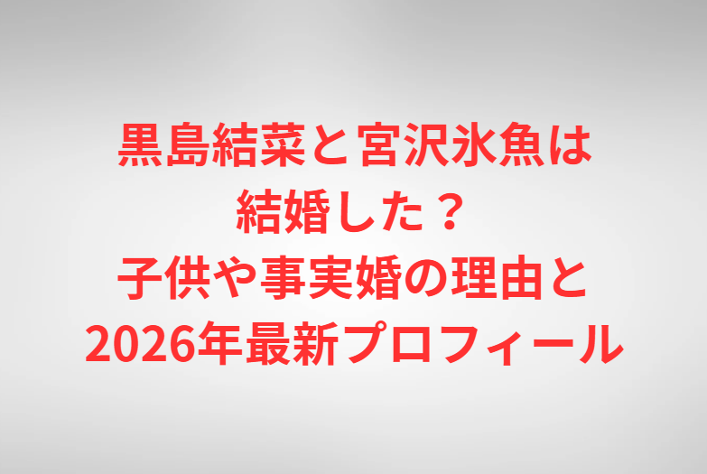黒島結菜と宮沢氷魚は結婚した？子供や事実婚の理由と2026年最新プロフィール