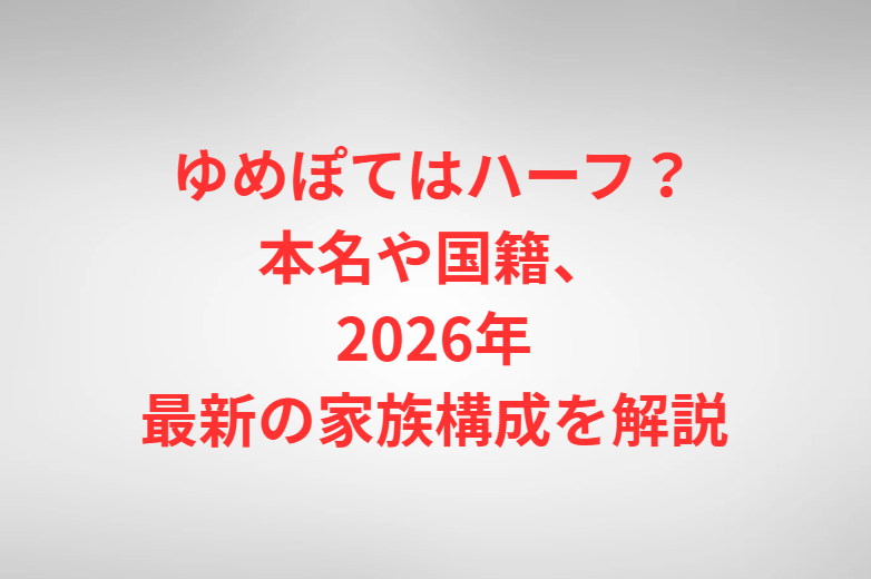ゆめぽてはハーフ？本名や国籍、2026年最新の家族構成を解説