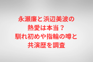 永瀬廉と浜辺美波の熱愛は本当？馴れ初めや指輪の噂と共演歴を調査