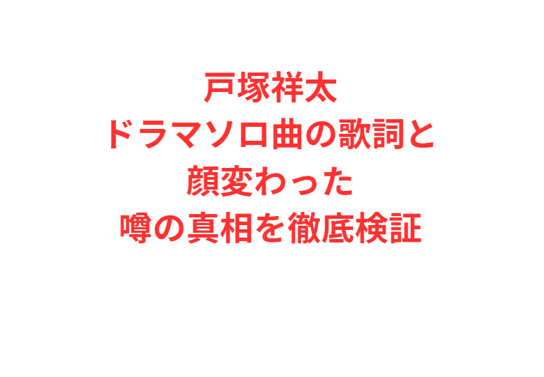 戸塚祥太ドラマソロ曲の歌詞と顔変わった噂の真相を徹底検証