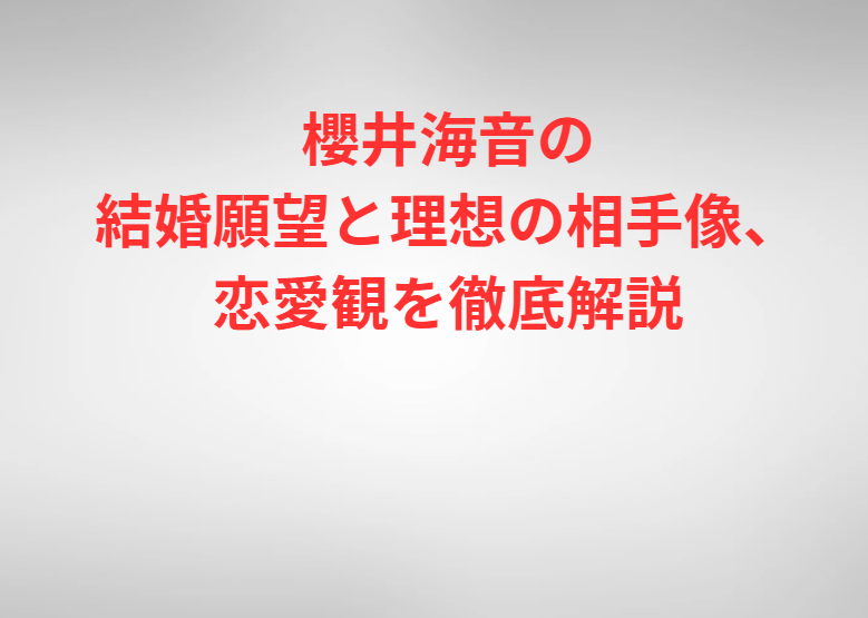 櫻井海音の結婚願望と理想の相手像、恋愛観を徹底解説
