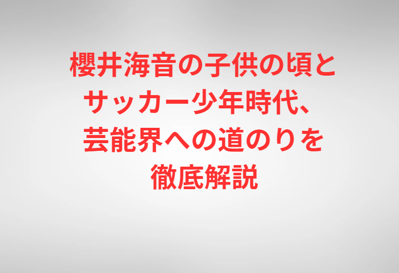 櫻井海音の子供の頃とサッカー少年時代、芸能界への道のりを徹底解説