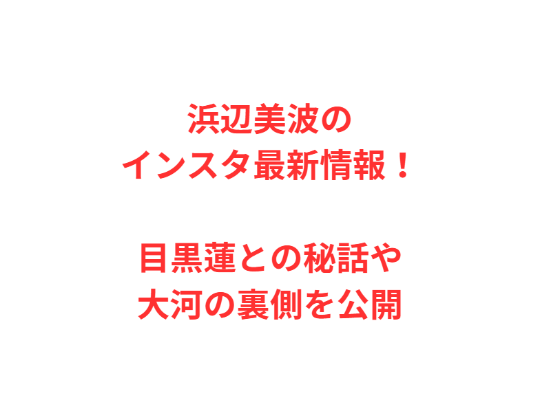 浜辺美波のインスタ最新情報！目黒蓮との秘話や大河の裏側を公開