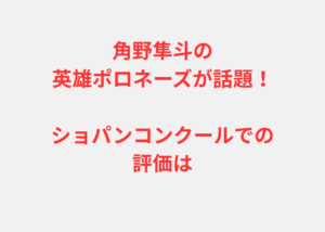 角野隼斗の英雄ポロネーズが話題！ショパンコンクールでの評価は