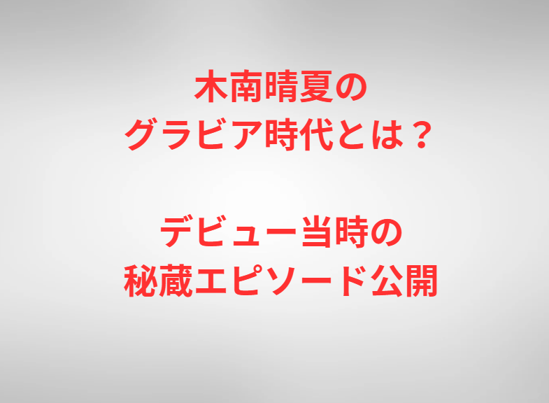 木南晴夏のグラビア時代とは？デビュー当時の秘蔵エピソード公開