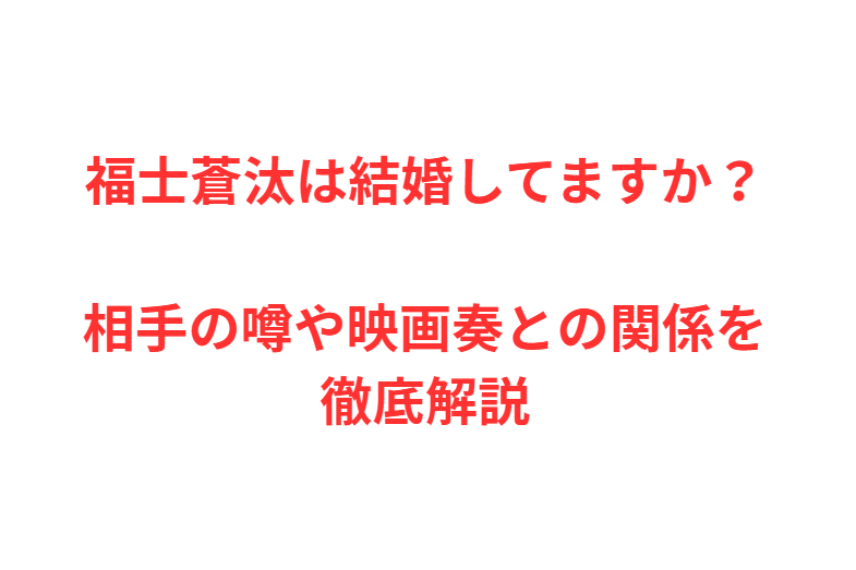 福士蒼汰は結婚してますか？相手の噂や映画奏との関係を徹底解説