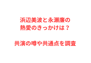 浜辺美波と永瀬廉の熱愛のきっかけは？共演の噂や共通点を調査