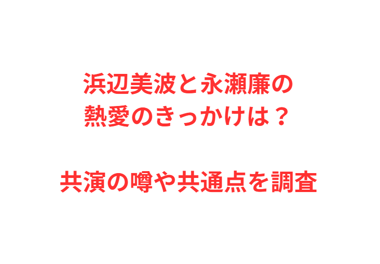 浜辺美波と永瀬廉の熱愛のきっかけは？共演の噂や共通点を調査