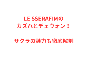 LE SSERAFIMのカズハとチェウォン!サクラの魅力も徹底解剖