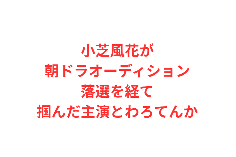 小芝風花が朝ドラオーディション落選を経て掴んだ主演とわろてんか