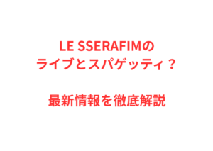 LE SSERAFIMのライブとスパゲッティ?最新情報を徹底解説
