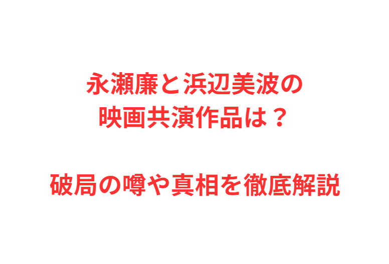 永瀬廉と浜辺美波の映画共演作品は？破局の噂や真相を徹底解説
