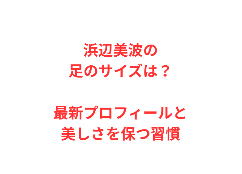 浜辺美波の足のサイズは？最新プロフィールと美しさを保つ習慣