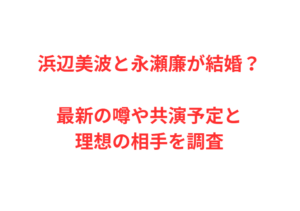 浜辺美波と永瀬廉が結婚？最新の噂や共演予定と理想の相手を調査