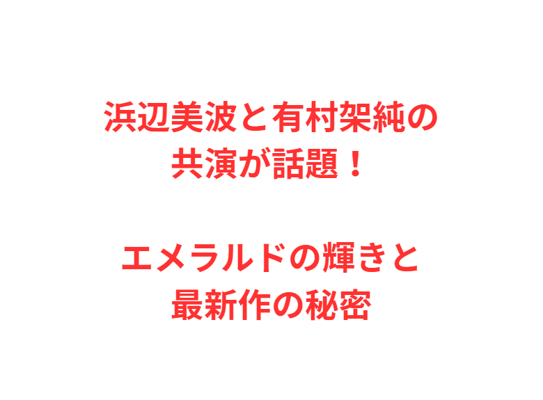 浜辺美波と有村架純の共演が話題！エメラルドの輝きと最新作の秘密