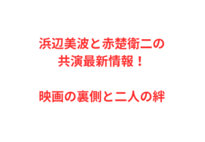 浜辺美波と赤楚衛二の共演最新情報!映画の裏側と二人の絆