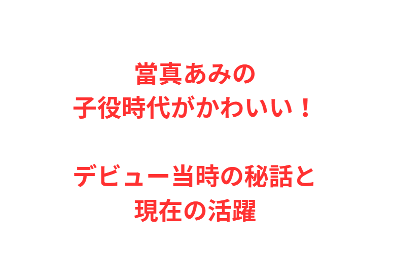 當真あみの子役時代がかわいい！デビュー当時の秘話と現在の活躍