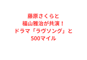 藤原さくらと福山雅治が共演!ドラマ「ラヴソング」と500マイル