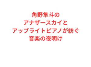 角野隼斗のアナザースカイとアップライトピアノが紡ぐ音楽の夜明け
