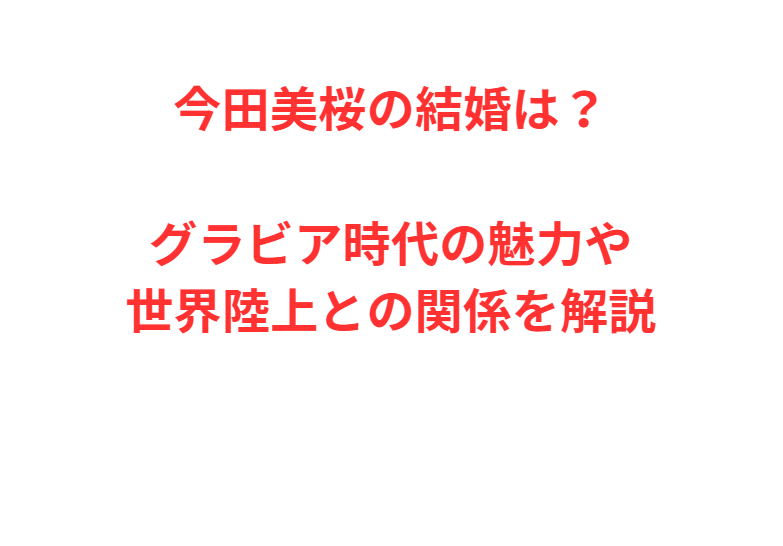 今田美桜の結婚は？グラビア時代の魅力や世界陸上との関係を解説