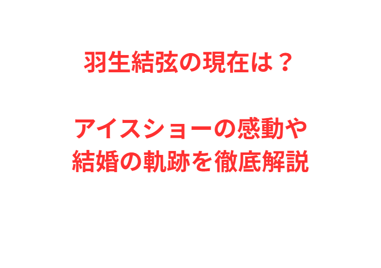 羽生結弦の現在は？アイスショーの感動や結婚の軌跡を徹底解説