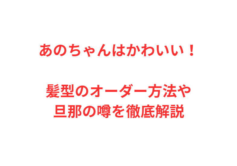 あのちゃんはかわいい！髪型のオーダー方法や旦那の噂を徹底解説