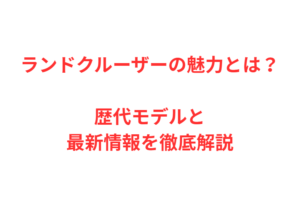ランドクルーザーの魅力とは？歴代モデルと最新情報を徹底解説