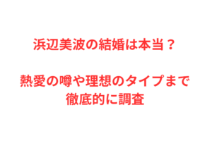 浜辺美波の結婚は本当？熱愛の噂や理想のタイプまで徹底的に調査