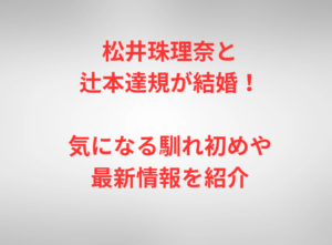 松井珠理奈と辻本達規が結婚！気になる馴れ初めや最新情報を紹介