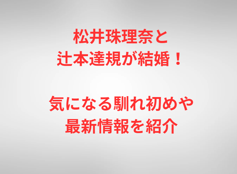 松井珠理奈と辻本達規が結婚！気になる馴れ初めや最新情報を紹介