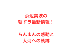 浜辺美波の朝ドラ最新情報!らんまんの感動と大河への軌跡