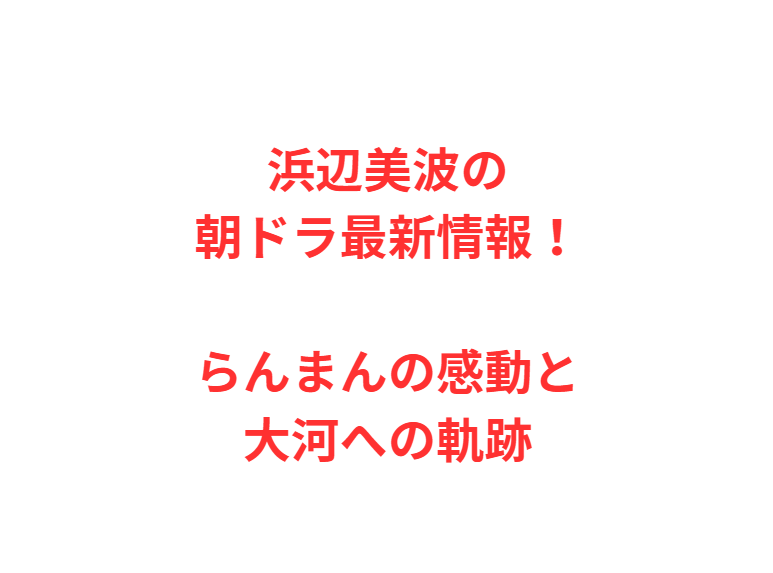 浜辺美波の朝ドラ最新情報！らんまんの感動と大河への軌跡