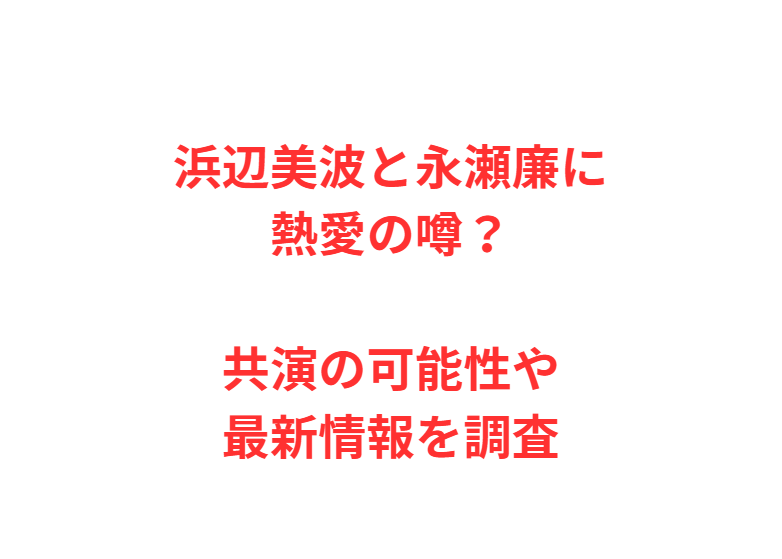浜辺美波と永瀬廉に熱愛の噂？共演の可能性や最新情報を調査