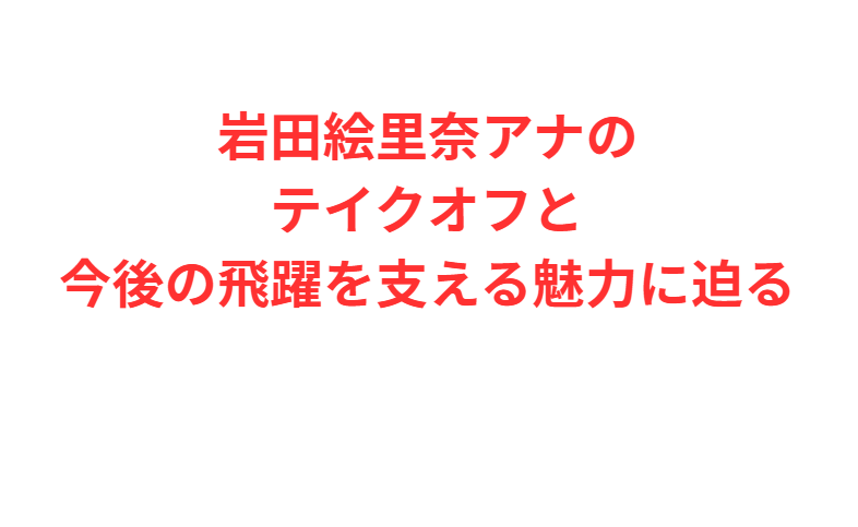 岩田絵里奈アナのテイクオフと今後の飛躍を支える魅力に迫る