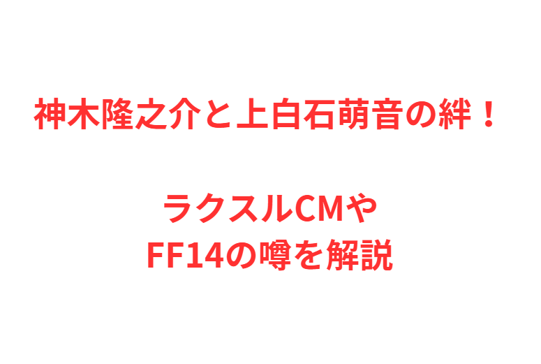 神木隆之介と上白石萌音の絆！ラクスルCMやFF14の噂を解説